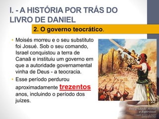 I. - A HISTÓRIA POR TRÁS DO 
LIVRO DE DANIEL 
• Moisés morreu e o seu substituto 
foi Josué. Sob o seu comando, 
Israel conquistou a terra de 
Canaã e instituiu um governo em 
que a autoridade governamental 
vinha de Deus - a teocracia. 
• Esse período perdurou 
aproximadamente trezentos 
anos, incluindo o período dos 
juízes. 
Pr. Moisés Sampaio de Paula 
22 
2. O governo teocrático. 
 