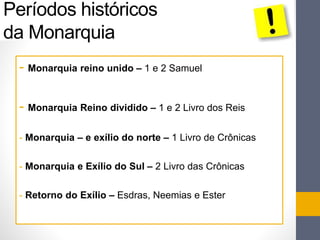 Períodos históricos 
da Monarquia 
- Monarquia reino unido – 1 e 2 Samuel 
- Monarquia Reino dividido – 1 e 2 Livro dos Reis 
- Monarquia – e exílio do norte – 1 Livro de Crônicas 
- Monarquia e Exílio do Sul – 2 Livro das Crônicas 
- Retorno do Exílio – Esdras, Neemias e Ester 
 