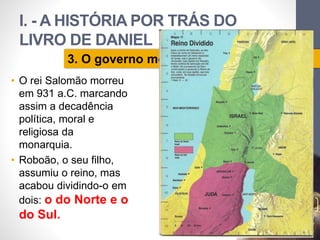 I. - A HISTÓRIA POR TRÁS DO 
LIVRO DE DANIEL 
• O rei Salomão morreu 
em 931 a.C. marcando 
assim a decadência 
política, moral e 
religiosa da 
monarquia. 
• Roboão, o seu filho, 
assumiu o reino, mas 
acabou dividindo-o em 
dois: o do Norte e o 
do Sul. 
Pr. Moisés Sampaio de Paula 
29 
3. O governo monárquico. 
 