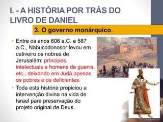 I. - A HISTÓRIA POR TRÁS DO 
LIVRO DE DANIEL 
• Entre os anos 606 a.C. e 587 
a.C., Nabucodonosor levou em 
cativeiro os nobres de 
Jerusalém: príncipes, 
intelectuais e homens de guerra, 
etc., deixando em Judá apenas 
os pobres e os deficientes. 
• Toda esta história propiciou a 
intervenção divina na vida de 
Israel para preservação do 
projeto original de Deus. 
Pr. Moisés Sampaio de Paula 
36 
3. O governo monárquico. 
 