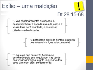 Dt 28:15-68 
Exílio – uma maldição 
“E vos espalharei entre as nações, e 
desembainharei a espada atrás de vós; e a 
vossa terra será assolada, e as vossas 
cidades serão desertas. 
“E perecereis entre as gentes, e a terra 
dos vossos inimigos vos consumirá. 
“E aqueles que entre vós ficarem se 
derreterão pela sua iniquidade, nas terras 
dos vossos inimigos, e pela iniquidade dos 
seus pais com eles, se derreterão. 
 