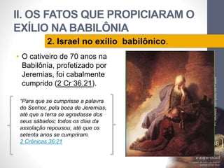 II. OS FATOS QUE PROPICIARAM O 
EXÍLIO NA BABILÔNIA 
• O cativeiro de 70 anos na 
Babilônia, profetizado por 
Jeremias, foi cabalmente 
cumprido (2 Cr 36.21). 
Pr. Moisés Sampaio de Paula 
48 
2. Israel no exílio babilônico. 
“Para que se cumprisse a palavra 
do Senhor, pela boca de Jeremias, 
até que a terra se agradasse dos 
seus sábados; todos os dias da 
assolação repousou, até que os 
setenta anos se cumpriram. 
2 Crônicas 36:21 
 