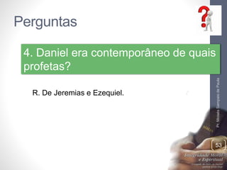 Perguntas 
Pr. Moisés Sampaio de Paula 
4. Daniel era contemporâneo de quais 
profetas? 
53 
R. De Jeremias e Ezequiel. 
 