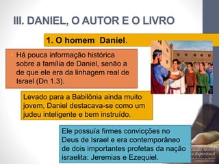 III. DANIEL, O AUTOR E O LIVRO 
• Há pouca informação histórica 
sobre a família de Daniel, senão a 
de que ele era da linhagem real de 
Israel (Dn 1.3). 
Pr. Moisés Sampaio de Paula 
55 
1. O homem Daniel. 
Levado para a Babilônia ainda muito 
jovem, Daniel destacava-se como um 
judeu inteligente e bem instruído. 
Ele possuía firmes convicções no 
Deus de Israel e era contemporâneo 
de dois importantes profetas da nação 
israelita: Jeremias e Ezequiel. 
 