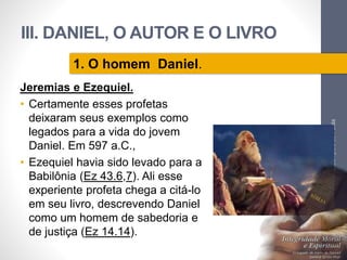 III. DANIEL, O AUTOR E O LIVRO 
Jeremias e Ezequiel. 
• Certamente esses profetas 
deixaram seus exemplos como 
legados para a vida do jovem 
Daniel. Em 597 a.C., 
• Ezequiel havia sido levado para a 
Babilônia (Ez 43.6,7). Ali esse 
experiente profeta chega a citá-lo 
em seu livro, descrevendo Daniel 
como um homem de sabedoria e 
de justiça (Ez 14.14). 
Pr. Moisés Sampaio de Paula 
56 
1. O homem Daniel. 
 