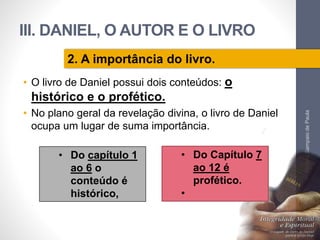 III. DANIEL, O AUTOR E O LIVRO 
• O livro de Daniel possui dois conteúdos: o 
histórico e o profético. 
• No plano geral da revelação divina, o livro de Daniel 
ocupa um lugar de suma importância. 
Pr. Moisés Sampaio de Paula 
57 
2. A importância do livro. 
• Do capítulo 1 
ao 6 o 
conteúdo é 
histórico, 
• Do Capítulo 7 
ao 12 é 
profético. 
• 
 