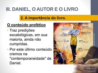 III. DANIEL, O AUTOR E O LIVRO 
O conteúdo profético 
• Traz predições 
escatológicas, em sua 
maioria, ainda não 
cumpridas. 
• Por este último conteúdo 
cremos na 
"contemporaneidade" de 
Daniel. 
Pr. Moisés Sampaio de Paula 
59 
2. A importância do livro. 
 