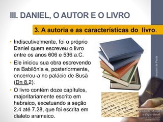 III. DANIEL, O AUTOR E O LIVRO 
3. A autoria e as características do livro. 
• Indiscutivelmente, foi o próprio 
Daniel quem escreveu o livro 
entre os anos 606 e 536 a.C. 
• Ele iniciou sua obra escrevendo 
na Babilônia e, posteriormente, 
encerrou-a no palácio de Susã 
(Dn 8.2). 
• O livro contém doze capítulos, 
majoritariamente escrito em 
hebraico, excetuando a seção 
2.4 até 7.28, que foi escrita em 
dialeto aramaico. 
Pr. Moisés Sampaio de Paula 
60 
 
