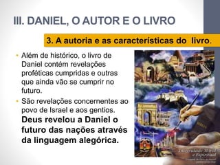 III. DANIEL, O AUTOR E O LIVRO 
3. A autoria e as características do livro. 
• Além de histórico, o livro de 
Daniel contém revelações 
proféticas cumpridas e outras 
que ainda vão se cumprir no 
futuro. 
• São revelações concernentes ao 
povo de Israel e aos gentios. 
Deus revelou a Daniel o 
futuro das nações através 
da linguagem alegórica. 
Pr. Moisés Sampaio de Paula 
61 
 