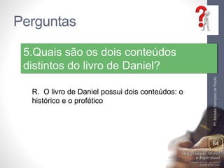 Perguntas 
Pr. Moisés Sampaio de Paula 
64 
5.Quais são os dois conteúdos 
distintos do livro de Daniel? 
R. O livro de Daniel possui dois conteúdos: o 
histórico e o profético 
 