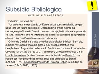 Subsídio Bibliológico 
Pr. Moisés Sampaio de Paula 
66 
A U X Í L I O B I B L I O G R Á F I C O I 
Subsídio Hermenêutico 
"Uma correta interpretação de Daniel esclarece a revelação de que 
Deus tem um futuro para Israel. Um raciocínio crítico acerca da 
mensagem profética de Daniel cria uma concepção fictícia da importância 
do livro. Tamanho erro na interpretação excluí o significado das profecias 
e torna o livro de Daniel em um conto de fadas. 
O livro de Daniel é a chave de todas as profecias bíblicas. Sem ele, 
remotas revelações escatoló-gicas e seu escopo profético são 
inexplicáveis. As grandes profecias do Senhor, no discurso do monte das 
Oliveiras (Mt 24,25; Mc 13; Lc 21), bem como 2 Tessalonicenses 2 e o 
livro de Apocalipse (ambos mencionam o Anticristo de Daniel 11), só 
podem ser compreendidas com a ajuda das profecias de Daniel" 
(LAHAYE, Tim. Enciclopédia Popular de Profecia Bíblica. 5. ed. Rio de 
Janeiro: CPAD, 2013, p.175). 
 