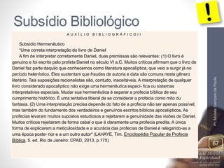Subsídio Bibliológico 
Pr. Moisés Sampaio de Paula 
67 
A U X Í L I O B I B L I O G R Á F I C O I I 
Subsídio Hermenêutico 
“Uma correta interpretação do livro de Daniel 
A fim de interpretar corretamente Daniel, duas premissas são relevantes: (1) O livro é 
genuíno e foi escrito pelo profeta Daniel no século VI a.C. Muitos críticos afirmam que o livro de 
Daniel faz parte daquilo que conhecemos como literatura apocalíptica, que veio a surgir já no 
período helenístico. Eles sustentam que fraudes de autoria e data são comuns neste gênero 
literário. Tais suposições racionalistas são, contudo, inaceitáveis. A interpretação de qualquer 
livro considerado apocalíptico não exige uma hermenêutica especi- fica ou sistemas 
interpretativos especiais. Mudar sua hermenêutica é separar a profecia bíblica de seu 
cumprimento histórico. É uma tentativa liberal de se considerar a profecia como mito ou 
fantasia. (2) Uma interpretação precisa depende do fato de a profecia não ser apenas possível, 
mas também do fundamento dos verdadeiros e genuínos escritos bíblicos apocalípticos. As 
profecias levaram muitos supostos estudiosos a rejeitarem a genuinidade das visões de Daniel. 
Muitos críticos rejeitaram de forma cabal o que é claramente uma profecia predita. A única 
forma de explicarem a meticulosidade e a acurácia das profecias de Daniel é relegando-as a 
uma época poste- rior e a um outro autor" (LAHAYE, Tim. Enciclopédia Popular de Profecia 
Bíblica. 5. ed. Rio de Janeiro: CPAD, 2013, p.175) 
 