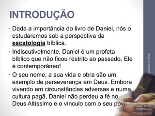 INTRODUÇÃO 
• Dada a importância do livro de Daniel, nós o 
estudaremos sob a perspectiva da 
escatologia bíblica. 
• Indiscutivelmente, Daniel é um profeta 
bíblico que não ficou restrito ao passado. Ele 
é contemporâneo! 
• O seu nome, a sua vida e obra são um 
exemplo de perseverança em Deus. Embora 
vivendo em circunstâncias adversas e numa 
cultura pagã, Daniel não perdeu a fé no 
Deus Altíssimo e o vínculo com o seu povo. 
Pr. Moisés Sampaio de Paula 
8 
 