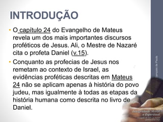 INTRODUÇÃO 
• O capítulo 24 do Evangelho de Mateus 
revela um dos mais importantes discursos 
proféticos de Jesus. Ali, o Mestre de Nazaré 
cita o profeta Daniel (v.15). 
• Conquanto as profecias de Jesus nos 
remetam ao contexto de Israel, as 
evidências proféticas descritas em Mateus 
24 não se aplicam apenas à história do povo 
judeu, mas igualmente à todas as etapas da 
história humana como descrita no livro de 
Daniel. 
Pr. Moisés Sampaio de Paula 
9 
 