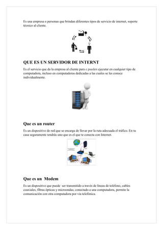 Es una empresa o personas que brindan diferentes tipos de servicio de internet, soporte
técnico al cliente.
QUE ES UN SERVIDOR DE INTERNT
Es el servicio que da la empresa al cliente para e pueden ejecutar en cualquier tipo de
computadora, incluso en computadoras dedicadas a las cuales se les conoce
individualmente.
Que es un router
Es un dispositivo de red que se encarga de llevar por la ruta adecuada el tráfico. En tu
casa seguramente tendrás uno que es el que te conecta con Internet.
Que es un Modem
Es un dispositivo que puede ser transmitido a través de líneas de teléfono, cables
coaxiales, fibras ópticas y microondas; conectado a una computadora, permite la
comunicación con otra computadora por vía telefónica.
 