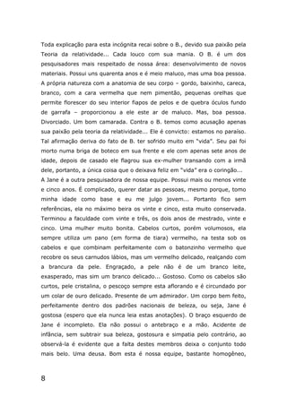 8
Toda explicação para esta incógnita recai sobre o B., devido sua paixão pela
Teoria da relatividade... Cada louco com sua mania. O B. é um dos
pesquisadores mais respeitado de nossa área: desenvolvimento de novos
materiais. Possui uns quarenta anos e é meio maluco, mas uma boa pessoa.
A própria natureza com a anatomia de seu corpo – gordo, baixinho, careca,
branco, com a cara vermelha que nem pimentão, pequenas orelhas que
permite florescer do seu interior fiapos de pelos e de quebra óculos fundo
de garrafa – proporcionou a ele este ar de maluco. Mas, boa pessoa.
Divorciado. Um bom camarada. Contra o B. temos como acusação apenas
sua paixão pela teoria da relatividade... Ele é convicto: estamos no paraíso.
Tal afirmação deriva do fato de B. ter sofrido muito em “vida”. Seu pai foi
morto numa briga de boteco em sua frente e ele com apenas sete anos de
idade, depois de casado ele flagrou sua ex-mulher transando com a irmã
dele, portanto, a única coisa que o deixava feliz em “vida” era o coringão...
A Jane é a outra pesquisadora de nossa equipe. Possui mais ou menos vinte
e cinco anos. É complicado, querer datar as pessoas, mesmo porque, tomo
minha idade como base e eu me julgo jovem... Portanto fico sem
referências, ela no máximo beira os vinte e cinco, esta muito conservada.
Terminou a faculdade com vinte e três, os dois anos de mestrado, vinte e
cinco. Uma mulher muito bonita. Cabelos curtos, porém volumosos, ela
sempre utiliza um pano (em forma de tiara) vermelho, na testa sob os
cabelos e que combinam perfeitamente com o batonzinho vermelho que
recobre os seus carnudos lábios, mas um vermelho delicado, realçando com
a brancura da pele. Engraçado, a pele não é de um branco leite,
exasperado, mas sim um branco delicado... Gostoso. Como os cabelos são
curtos, pele cristalina, o pescoço sempre esta aflorando e é circundado por
um colar de ouro delicado. Presente de um admirador. Um corpo bem feito,
perfeitamente dentro dos padrões nacionais de beleza, ou seja, Jane é
gostosa (espero que ela nunca leia estas anotações). O braço esquerdo de
Jane é incompleto. Ela não possui o antebraço e a mão. Acidente de
infância, sem subtrair sua beleza, gostosura e simpatia pelo contrário, ao
observá-la é evidente que a falta destes membros deixa o conjunto todo
mais belo. Uma deusa. Bom esta é nossa equipe, bastante homogêneo,
 