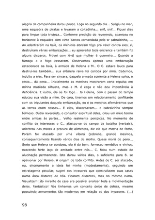 98
alegria da companheira durou pouco. Logo no segundo dia... Surgiu no mar,
uma esquadra de piratas e levaram a coitadinha... snif, snif... Fiquei dias
para limpar toda tristeza... Conforme predição do reverendo, apareceu no
horizonte à esquadra com vinte barcos comandada pelo sr cabralzinho, ...
Ao adentrarem na baía, os meninos abriram fogo pra valer contra eles, e,
destruíram várias embarcações... eu aproveitei toda encrenca e também fiz
alguns disparos. Provei com A+B que mulher é guerreira... Quando a
fumaça e o fogo cessaram. Observamos apenas uma embarcação
estacionada na baía, à armada de Helena e M.. O C. estava louco para
destruí-los também... sua efêmera raiva foi contida por mim. Cedemos,
indulto a eles. Para ser sincera, daquela armada somente a Helena salva, o
resto... dá pena... Inicialmente as meninas mostraram certa repulsa em
minha mutilada silhueta, mas a M. é cega e não deu importância à
deficiência. E outra, ela se foi logo... Já Helena, com o passar do tempo
educou sua visão a mim. De cara, tivemos um relacionamento conflitante
com os tripulantes daquela embarcação, eu e os meninos afirmávamos que
as terras eram nossas... E eles, discordavam... o cabralzinho sempre
teimoso. Outro reverendo, o consultor espiritual deles, criou um meio termo
entre ambas às partes... Velho realmente perspicaz. No momento do
conflito de interesses o C., afastou-se do campo de batalha (verbais),
adentrou nas matas a procura de alimentos, diz ele que morria de fome.
Porém foi atacado por uma víbora (cobrona, grande mesmo),
consequentemente ficando vários dias de molho. Quase morri de pena...
Sorte que Helena se condoeu, ela é do bem, forneceu remédios e vinhos,
nascendo forte laço de amizade entre nós... C. ficou num estado de
alucinação permanente. Isto durou vários dias, o suficiente para B. se
apaixonar por Helena. A origem de todo conflito. Antes de C. ser atacado,
eu, sinceramente a ideia foi minha (modestamente), seguindo um
estratagema peculiar, sugeri aos invasores que construíssem suas casas
numa área distante de nós. Ficaram distantes, mas no mesmo rumo.
Visualizem: do mirante de casa era possível analisar toda a movimentação
deles. Fantástico! Nós tínhamos um conceito único de defesa, mesmo
possuindo armamentos tão modernos em relação ao dos invasores. (...)
 