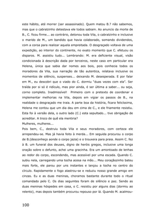 100
este hábito, até morrer (ser assassinado). Quem matou B.? não sabemos,
mas que o cabralzinho detestava ele todos sabiam. Ao anuncio da morte de
B., C. ficou firme... ao contrário, detonou toda Vila, o cabralzinho e inclusive
o marido de M., um bandido que havia colaborado, somando dividendos,
com a coroa para realizar aquela empreitada. O desgraçado voltava de uma
expedição, ao interior do continente, no exato momento que C. efetuou os
disparos. M. assistiu tudo... Lembrando: M. era deficiente visual, visão
condicionada à descrição dada por terceiros, neste caso em particular era
Helena, única que sabia dar nomes aos bois, pois conhecia todos os
moradores da Vila, sua narração de tão autentica, relatava inclusive os
momentos de silêncio, suspenses... deixando M. desesperada. E por falar
em M., eu descobri que o viado do C. dormiu “duas vezes com ela”. Ser
traída por si só é ridículo, mas pior ainda, é ser última a saber... ou seja,
corno completo. Inadmissível! Primeiro com o pretexto de coordenar e
implementar melhorias na Vila, depois em vigiar os passos de B., na
realidade o desgraçado me traia. A parte boa da história, ficara felicíssima,
Helena me contou que um dia deu em cima de C., e ele friamente resistiu.
Esta foi à versão dela, o outro lado (C.) esta sepultado... tive obrigação de
acreditar. A troco de quê ela mentiria?
Mulheres, mulheres...
Pois bem, C., destruiu toda Vila e seus moradores, com certeza ele
arrependeu-se. Mas já havia feito à merda... Em seguida procurou o corpo
de B.(desconheço aonde o corpo jazia) e o trouxera para praia. Assim C. fez
à B. um funeral dos deuses, digno de heróis gregos, inclusive uma longa
oração sobre o defunto, achei uma gracinha. Era um amontoado de lenhas
ao redor do corpo, escondendo, mas acessível por uma escada. Quando C.
subiu nela, carregando uma tocha acesa na mão... Meu coraçãozinho bateu
mais forte, ele parou por uns instantes e lançou a tocha no centro do
círculo. Rapidamente o fogo alastrou-se e reduziu nosso grande amigo em
cinzas. Eu e as duas meninas, choramos bastante durante todo o ritual
comandado pelo C. Os dias seguintes foram de silêncio e paz. Sendo as
duas meninas hóspedes em casa, o C. resistiu por alguns dias (dormiu ao
relento), mas depois também procurou repouso por lá. Quando M. acalmou-
 