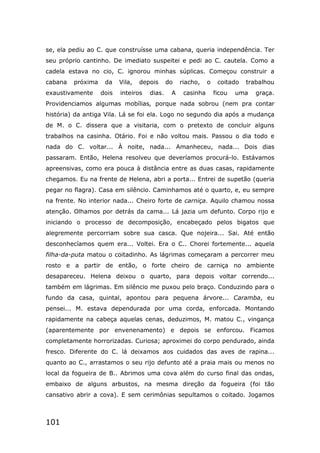 101
se, ela pediu ao C. que construísse uma cabana, queria independência. Ter
seu próprio cantinho. De imediato suspeitei e pedi ao C. cautela. Como a
cadela estava no cio, C. ignorou minhas súplicas. Começou construir a
cabana próxima da Vila, depois do riacho, o coitado trabalhou
exaustivamente dois inteiros dias. A casinha ficou uma graça.
Providenciamos algumas mobílias, porque nada sobrou (nem pra contar
história) da antiga Vila. Lá se foi ela. Logo no segundo dia após a mudança
de M. o C. dissera que a visitaria, com o pretexto de concluir alguns
trabalhos na casinha. Otário. Foi e não voltou mais. Passou o dia todo e
nada do C. voltar... À noite, nada... Amanheceu, nada... Dois dias
passaram. Então, Helena resolveu que deveríamos procurá-lo. Estávamos
apreensivas, como era pouca à distância entre as duas casas, rapidamente
chegamos. Eu na frente de Helena, abri a porta... Entrei de supetão (queria
pegar no flagra). Casa em silêncio. Caminhamos até o quarto, e, eu sempre
na frente. No interior nada... Cheiro forte de carniça. Aquilo chamou nossa
atenção. Olhamos por detrás da cama... Lá jazia um defunto. Corpo rijo e
iniciando o processo de decomposição, encabeçado pelos bigatos que
alegremente percorriam sobre sua casca. Que nojeira... Sai. Até então
desconhecíamos quem era... Voltei. Era o C.. Chorei fortemente... aquela
filha-da-puta matou o coitadinho. As lágrimas começaram a percorrer meu
rosto e a partir de então, o forte cheiro de carniça no ambiente
desapareceu. Helena deixou o quarto, para depois voltar correndo...
também em lágrimas. Em silêncio me puxou pelo braço. Conduzindo para o
fundo da casa, quintal, apontou para pequena árvore... Caramba, eu
pensei... M. estava dependurada por uma corda, enforcada. Montando
rapidamente na cabeça aquelas cenas, deduzimos, M. matou C., vingança
(aparentemente por envenenamento) e depois se enforcou. Ficamos
completamente horrorizadas. Curiosa; aproximei do corpo pendurado, ainda
fresco. Diferente do C. lá deixamos aos cuidados das aves de rapina...
quanto ao C., arrastamos o seu rijo defunto até a praia mais ou menos no
local da fogueira de B.. Abrimos uma cova além do curso final das ondas,
embaixo de alguns arbustos, na mesma direção da fogueira (foi tão
cansativo abrir a cova). E sem cerimônias sepultamos o coitado. Jogamos
 