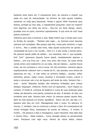 102
bastante areia sobre ele. E amassamos bem, de maneira a impedir sua
saída em caso de ressuscitação. Ao término de todo aquele trabalho,
sentamos no chão para descansar. Pensei e agora? Olhei friamente para
Helena, sentada ao meu lado, e rispidamente perguntei: Você me matará?
Com lágrimas nos olhos ela sorriu... Deu-me um forte abraço. Assim,
grudada uma na outra, choramos copiosamente. O que seria de nós? duas
pobres mulheres?
Voltamos para casa e tocamos a vida. Nada melhor que o tempo para curar
as feridas do coração... “Detesto este lugar... as meninas eram bacanas
(sempre com exceções). Não porque seja feio, muito pelo contrário, o lugar
é divino... Mas a solidão bate forte, falta aquele burburinho de gentes a
necessidade de ouvir e ser ouvido... Sem o C. é pior ainda, o tempo parou.
Ele possuía aquele jeitão de safado... era insaciável, hein C. que saudade.
Snif. Snif.” (pensava) Quando ficava deprê, imediatamente aparece a
Helena... com sua lírica voz : Jane, meu amor não chore...Às vezes sentia
(ainda sinto) certo tesãozinho na voz dela, não-sei-nãoooo... quando ficava
triste, ela me consolava e vice-e-versa. Um dia comentou: somente alguns
expedicionários voltaram com o marido de M., isto acendeu uma chama de
esperança em nós... A vida voltou ao primeiro estágio... acordar, colher
alimentos, pescar, nadar (nuas), atualizar o bronzeado (nuas), cultuar a
sesta e conversar sob a luz da fogueira até tarde da noite. Sempre friso –
nuas - certo? Naquelas bandas não tínhamos limitações para nossos
desejos. Esqueçam. Voltemos. Porém com um agravante... bom! Depois eu
contarei. O finado B. conhecia de botânica e numa de suas andanças pelas
matas, ele descobriu uma planta, produtora de óleo. O danado, do óleo, era
excelente para pele. Deixava bem macia. Eu adorava passar aquele óleo,
além do mais possuía um aroma, agradável. Assim, dia sim, dia não, o C.
passava este óleo em mim. Massageando todo o corpo. Eu adorava. B.
morreu, C. também, mas eu continuei a utilizar o óleo. Em consequência de
minha limitação física, necessitava do auxílio de Helena... E mulher, é
mulher... Ela passava o óleo e massageava, super-relaxante. Dias após dias
o mesmo filme... Nada mudava... numa situação dessas os pensamentos
voam. Precisava criar algo novo. Dentro da rotina diária, olhava
 