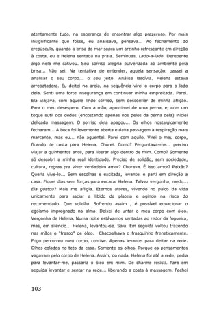 103
atentamente tudo, na esperança de encontrar algo prazeroso. Por mais
insignificante que fosse, eu analisava, pensava... Ao fechamento do
crepúsculo, quando a brisa do mar sopra um arzinho refrescante em direção
à costa, eu e Helena sentada na praia. Seminuas. Lado-a-lado. Derepente
algo nela me cativou. Seu sorriso alegria pulverizada ao ambiente pela
brisa... Não sei. Na tentativa de entender, aquela sensação, passei a
analisar o seu corpo... o seu jeito. Análise lascívia. Helena estava
arrebatadora. Eu deitei na areia, na sequência virei o corpo para o lado
dela. Senti uma forte insegurança em continuar minha empreitada. Parei.
Ela viajava, com aquele lindo sorriso, sem desconfiar de minha aflição.
Para o meu desespero. Com a mão, aproximei de uma perna, e, com um
toque sutil dos dedos (encostando apenas nos pelos da perna dela) iniciei
delicada massagem. O sorriso dela apagou... Os olhos nostalgicamente
fecharam... A boca foi levemente aberta e dava passagem à respiração mais
marcante, mas eu... não aguentei. Parei com aquilo. Virei o meu corpo,
ficando de costa para Helena. Chorei. Como? Perguntava-me... preciso
viajar a quinhentos anos, para liberar algo dentro de mim. Como? Somente
só descobri a minha real identidade. Preciso de solidão, sem sociedade,
cultura, regras pra viver verdadeiro amor? Chorava. É isso amor? Paixão?
Queria vive-lo... Sem escolhas e excitada, levantei e parti em direção a
casa. Fiquei dias sem forças para encarar Helena. Talvez vergonha, medo...
Ela gostou? Mais me afligia. Eternos atores, vivendo no palco da vida
unicamente para saciar a libido da plateia e agindo na risca do
recomendado. Que solidão. Sofrendo assim , é possível equacionar o
egoísmo impregnado na alma. Deixei de untar o meu corpo com óleo.
Vergonha de Helena. Numa noite estávamos sentadas ao redor da fogueira,
mas, em silêncio... Helena, levantou-se. Saiu. Em seguida voltou trazendo
nas mãos o “frasco” de óleo. Chacoalhava o frasquinho freneticamente.
Fogo percorreu meu corpo, contive. Apenas levantei para deitar na rede.
Olhos colados no teto da casa. Somente os olhos. Porque os pensamentos
vagavam pelo corpo de Helena. Assim, do nada, Helena foi até a rede, pedia
para levantar-me, passaria o óleo em mim. De charme resisti. Para em
seguida levantar e sentar na rede... liberando a costa à massagem. Fechei
 