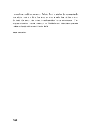104
meus olhos e subi nas nuvens... Delícia. Senti o palpitar de sua respiração
em minha nuca e o bico dos seios roçarem a pele das minhas costas.
Arrepiei. Ela nua... Os outros expedicionários nunca retornaram. E eu
arquitetava nosso resgate, a certeza da felicidade com Helena em qualquer
tempo e espaço incrustou na minha alma.
Jane Vermelho
 