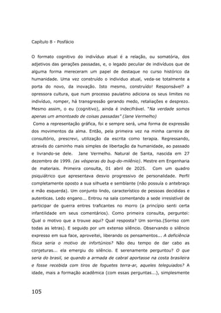 105
Capítulo 8 - Posfácio
O formato cognitivo do indivíduo atual é a relação, ou somatória, dos
adjetivos das gerações passadas, e, o legado peculiar de indivíduos que de
alguma forma mereceram um papel de destaque no curso histórico da
humanidade. Uma vez construído o individuo atual, veda-se totalmente a
porta do novo, da inovação. Isto mesmo, construído! Responsável? a
opressora cultura, que num processo paulatino adiciona os seus limites no
indivíduo, romper, há transgressão gerando medo, retaliações e desprezo.
Mesmo assim, o eu (cognitivo), ainda é indecifrável. “Na verdade somos
apenas um amontoado de coisas passadas” (Jane Vermelho)
Como a representação gráfica, foi e sempre será, uma forma de expressão
dos movimentos da alma. Então, pela primeira vez na minha carreira de
consultório, prescrevi, utilização da escrita como terapia. Regressando,
através do caminho mais simples de libertação da humanidade, ao passado
e livrando-se dele. Jane Vermelho. Natural de Santa, nascida em 27
dezembro de 1999. (as vésperas do bug-do-milênio). Mestre em Engenharia
de materiais. Primeira consulta, 01 abril de 2025. Com um quadro
psiquiátrico que apresentava desvio progressivo de personalidade. Perfil
completamente oposto a sua silhueta e semblante (não possuía o antebraço
e mão esquerda). Um conjunto lindo, característico de pessoas decididas e
autenticas. Ledo engano... Entrou na sala comentando a sede irresistível de
participar de guerra entres traficantes no morro (a princípio senti certa
infantilidade em seus comentários). Como primeira consulta, perguntei:
Qual o motivo que a trouxe aqui? Qual resposta? Um sorriso.(Sorriso com
todas as letras). E seguido por um extenso silêncio. Observando o silêncio
expresso em sua face, aproveitei, liberando os pensamentos... A deficiência
física seria o motivo de infortúnios? Não deu tempo de dar cabo as
conjeturas... ela emergiu do silêncio. E serenamente perguntou? O que
seria do brasil, se quando a armada de cabral aportasse na costa brasileira
e fosse recebida com tiros de foguetes terra-ar, aqueles teleguiados? A
idade, mais a formação acadêmica (com essas perguntas...), simplesmente
 