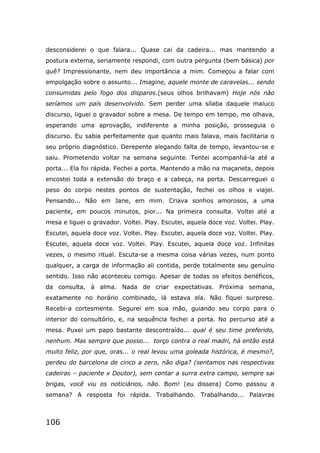 106
desconsiderei o que falara... Quase cai da cadeira... mas mantendo a
postura externa, seriamente respondi, com outra pergunta (bem básica) por
quê? Impressionante, nem deu importância a mim. Começou a falar com
empolgação sobre o assunto... Imagine, aquele monte de caravelas... sendo
consumidas pelo fogo dos disparos.(seus olhos brilhavam) Hoje nós não
seríamos um país desenvolvido. Sem perder uma sílaba daquele maluco
discurso, liguei o gravador sobre a mesa. De tempo em tempo, me olhava,
esperando uma aprovação, indiferente a minha posição, prosseguia o
discurso. Eu sabia perfeitamente que quanto mais falava, mais facilitaria o
seu próprio diagnóstico. Derepente alegando falta de tempo, levantou-se e
saiu. Prometendo voltar na semana seguinte. Tentei acompanhá-la até a
porta... Ela foi rápida. Fechei a porta. Mantendo a mão na maçaneta, depois
encostei toda a extensão do braço e a cabeça, na porta. Descarreguei o
peso do corpo nestes pontos de sustentação, fechei os olhos e viajei.
Pensando... Não em Jane, em mim. Criava sonhos amorosos, a uma
paciente, em poucos minutos, pior... Na primeira consulta. Voltei até a
mesa e liguei o gravador. Voltei. Play. Escutei, aquela doce voz. Voltei. Play.
Escutei, aquela doce voz. Voltei. Play. Escutei, aquela doce voz. Voltei. Play.
Escutei, aquela doce voz. Voltei. Play. Escutei, aquela doce voz. Infinitas
vezes, o mesmo ritual. Escuta-se a mesma coisa várias vezes, num ponto
qualquer, a carga de informação ali contida, perde totalmente seu genuíno
sentido. Isso não aconteceu comigo. Apesar de todas os efeitos benéficos,
da consulta, à alma. Nada de criar expectativas. Próxima semana,
exatamente no horário combinado, lá estava ela. Não fiquei surpreso.
Recebi-a cortesmente. Segurei em sua mão, guiando seu corpo para o
interior do consultório, e, na sequência fechei a porta. No percurso até a
mesa. Puxei um papo bastante descontraído... qual é seu time preferido,
nenhum. Mas sempre que posso... torço contra o real madri, há então está
muito feliz, por que, oras... o real levou uma goleada histórica, é mesmo?,
perdeu do barcelona de cinco a zero, não diga? (sentamos nas respectivas
cadeiras – paciente x Doutor), sem contar a surra extra campo, sempre sai
brigas, você viu os noticiários, não. Bom! (eu dissera) Como passou a
semana? A resposta foi rápida. Trabalhando. Trabalhando... Palavras
 