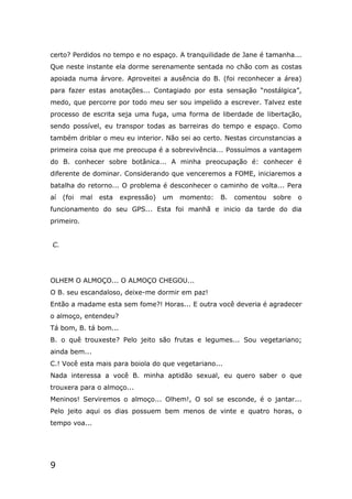 9
certo? Perdidos no tempo e no espaço. A tranquilidade de Jane é tamanha...
Que neste instante ela dorme serenamente sentada no chão com as costas
apoiada numa árvore. Aproveitei a ausência do B. (foi reconhecer a área)
para fazer estas anotações... Contagiado por esta sensação “nostálgica”,
medo, que percorre por todo meu ser sou impelido a escrever. Talvez este
processo de escrita seja uma fuga, uma forma de liberdade de libertação,
sendo possível, eu transpor todas as barreiras do tempo e espaço. Como
também driblar o meu eu interior. Não sei ao certo. Nestas circunstancias a
primeira coisa que me preocupa é a sobrevivência... Possuímos a vantagem
do B. conhecer sobre botânica... A minha preocupação é: conhecer é
diferente de dominar. Considerando que venceremos a FOME, iniciaremos a
batalha do retorno... O problema é desconhecer o caminho de volta... Pera
aí (foi mal esta expressão) um momento: B. comentou sobre o
funcionamento do seu GPS... Esta foi manhã e inicio da tarde do dia
primeiro.
C.
OLHEM O ALMOÇO... O ALMOÇO CHEGOU...
O B. seu escandaloso, deixe-me dormir em paz!
Então a madame esta sem fome?! Horas... E outra você deveria é agradecer
o almoço, entendeu?
Tá bom, B. tá bom...
B. o quê trouxeste? Pelo jeito são frutas e legumes... Sou vegetariano;
ainda bem...
C.! Você esta mais para boiola do que vegetariano...
Nada interessa a você B. minha aptidão sexual, eu quero saber o que
trouxera para o almoço...
Meninos! Serviremos o almoço... Olhem!, O sol se esconde, é o jantar...
Pelo jeito aqui os dias possuem bem menos de vinte e quatro horas, o
tempo voa...
 