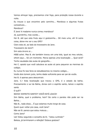 10
Vamos almoçar logo, precisamos criar fogo, para proteção nossa durante a
noite.
Eu trouxe o que encontrei pelo caminho... Mandioca e algumas frutas
comestíveis...
Mandioca?
É Jane! A madame nunca comeu mandioca?
Já, queridinho, mas cozida...
Hei B. até que esta fruta aqui é gostosinha... Dê mais uma, ah! B outra
coisa, deixe-me ver o seu GPS?
Claro esta ali, ao lado do travesseiro da Jane.
Travesseiro da Jane?!
Sim esta árvore ai...
Hããã achei. Mas B. ele também travou em uma tela, igual ao meu celular,
olhem aqui... Só um momento. Marca apenas uma localização ... Qual será?
Tenho saudades das aulas de geografia...
Hei C. aposto que você cabulava as aulas só para paquerar as meninas do
colégio.
Eu nunca fiz isso faria se estudássemos no mesmo colégio...
Vocês dois tomem juízo, tenho idade suficiente para ser pai de vocês.
Hei B. é apenas para descontrair.
Jane. C.! Esta localização que travou o GPS, é o estado da bahia.
Precisamente o sul da Bahia, divisa com o espírito santo, talvez o espírito
santo
O quê?!
BAHIA! ESPIRITO SANTO?! VOCÊ ESTÁ LOUCO!
Sim Bahia, qual o problema, hein? De certo o paraíso não pode ser na
Bahia...
Não B., nada disso... É que estamos muito longe de casa.
Quem quer voltar pra casa, você Jane?
Não sei B. parece que estou maluca...
Como Jane?
Uai! Estou seguindo o conselho do B.: “estou curtindo!”
Beleza, já terminaram a refeição? Estava gostoso?
 