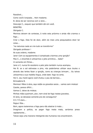 11
Razoável...
Como você é enjoada... Hein madame.
B. deixe de ser ranzinza com a Jane...
Desculpe C., esqueci que também dói em você.
BONITÃO.
Obrigado C.
Meninos deixem de cortesias, à noite esta próxima e ainda não criamos o
fogo...
Criar o fogo. Esta foi de doer, além do mais uma pesquisadora dizer tal
coisa...
“na natureza nada se cria tudo se transforma”
Obrigado professor !
As suas ordens; madame.
Jane! Com os equipamentos é complicado criarmos uma ignição?
Mas C., o divertido é utilizarmos o jeito primitivo... Sabe?
Vi somente em filmes...
Jane o C. nunca foi escoteiro e pelo jeito também nunca acampou.
Hei B. se o sol estivesse a pino, nós poderíamos utilizar seus óculos e
através das lentes fazer a ignição, como as crianças brincam... Ou talvez
utilizarmos a sua maldita língua, onde bate: fogo na certa.
Hei C. seu mané agora você chutou o pau da barraca...
Brincadeira B.
Meninos! Mãos à obra, aqui estão os gravetos secos... vamos sem moleza!
Cacete, parece difícil...
Vamos C. deixe de moleza.
Minhas mãos queimam, pior, nem sinal de fogo nestes gravetos.
Aí Jane, se deixasse somente pra ele conseguiria?
O C.? É claro...
Pegou! Eba...
Bom, agora isolaremos o fogo para não alastrar à mata...
Imaginem a polícia, se pegar fogo nesta mata, seríamos preso
rapidamente...
Talvez seja uma maneira inteligente dos humanos nos encontrarem.
 