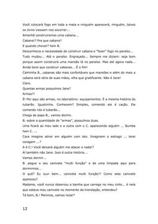 12
Você colocará fogo em toda a mata e ninguém aparecerá, ninguém, talvez
os óvnis viessem nos socorrer...
Amanhã construiremos uma cabana...
Cabana!? Pra que cabana?
E quando chover? hein B.
Desconhecia a necessidade de construir cabana e “fazer” fogo no paraíso...
Tudo mudou... Até o paraíso. Engraçado... Sempre me diziam: seja bom
porque assim construirá uma mansão lá no paraíso. Mas até agora nada...
Ainda terei que construir cabanas... É o fim!
Calminha B., cabanas são mais confortáveis que mansões e além do mais a
cabana será obra de suas mãos, olha que gratificante. Não é Jane!
Claro.
Quantas armas possuímos Jane?
Armas?!
É! Por aqui são armas, no laboratório: equipamentos. É a mesma história do
tubarão. Igualzinha. Conhecem? Simples, comendo ele é cação. Ele
comendo nós é tubarão...
Chega de papo B., vamos dormir.
B. sobre a quantidade de “armas”, possuímos duas.
Uma ficará ao meu lado e a outra com o C. aparecendo alguém ... Bumba
hein C. ...
Cara imagine atirar em alguém com isto. Imaginem o estrago ... terei
coragem ...?
A é C.! Você deixará alguém me atacar e nada!?
Aí também não Jane. Isso é outra história...
Vamos dormir...
B. pegue o seu canivete “multi função” e de uma limpada aqui para
dormirmos...
O quê? Eu ouvi bem... canivete multi função?! Como este canivete
apareceu?
Madame, você nunca observou a bainha que carrego no meu cinto... é nela
que estava meu canivete no momento da translação, entendeu?
Tá bom, B.! Meninos, vamos rezar?
 