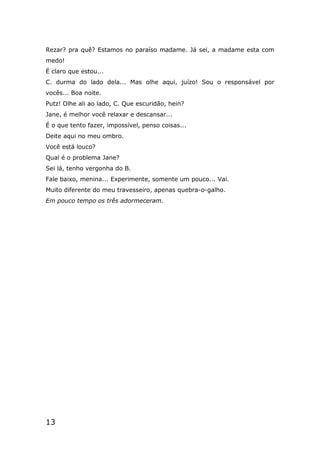 13
Rezar? pra quê? Estamos no paraíso madame. Já sei, a madame esta com
medo!
É claro que estou...
C. durma do lado dela... Mas olhe aqui, juízo! Sou o responsável por
vocês... Boa noite.
Putz! Olhe ali ao lado, C. Que escuridão, hein?
Jane, é melhor você relaxar e descansar...
É o que tento fazer, impossível, penso coisas...
Deite aqui no meu ombro.
Você está louco?
Qual é o problema Jane?
Sei lá, tenho vergonha do B.
Fale baixo, menina... Experimente, somente um pouco... Vai.
Muito diferente do meu travesseiro, apenas quebra-o-galho.
Em pouco tempo os três adormeceram.
 