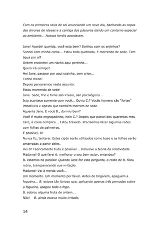 14
Com os primeiros raios de sol anunciando um novo dia, banhando as copas
das árvores de róseas e a cantiga dos pássaros dando um contorno especial
ao ambiente... Nossos heróis acordaram.
Jane! Acorde! querida, você esta bem? Sonhou com os anjinhos?
Sonhei com minha cama... Estou toda quebrada. E morrendo de sede. Tem
água por aí?
Ontem encontrei um riacho aqui pertinho...
Quem irá comigo?
Hei Jane, passear por aqui sozinha, sem crise...
Tenho medo!
Depois pensaremos neste assunto.
Estou morrendo de sede!
Jane. Sede, frio e fome são irreais, são psicológicos...
Isto acontece somente com você... Ouviu C.? Vocês homens são “fortes”
imbatíveis e aposto que também morrem de sede.
Aguente Jane. E você B., dormiu bem?
Você é muito engraçadinho, hein C.? Depois que passei dos quarentas meu
caro, à coisa complica... Estou travado. Precisamos fazer algumas redes
com folhas de palmeiras.
É possível, B?
Nunca fiz, tentarei. Estes cipós serão utilizados como base e as folhas serão
amarradas a partir deles.
Hei B! Teoricamente tudo é possível... Inclusive a teoria da relatividade.
Madame! O que farei é: melhorar o seu bem estar, entendeu?
B. estamos no paraíso! Quando Jane fez esta pergunta, o rosto de B. ficou
rubro, transparecendo sua irritação.
Madame! Vai à merda você...
Um momento. Um momento por favor. Antes de brigarem, apaguem a
fogueira... B. estava tão furioso que, aplicando apenas três pernadas sobre
a fogueira, apagou todo o fogo.
B. sobrou alguma fruta de ontem...
Não! B. ainda estava muito irritado.
 