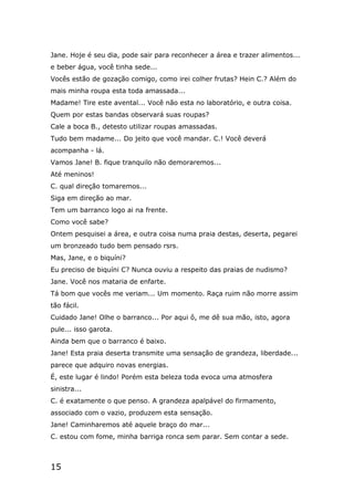 15
Jane. Hoje é seu dia, pode sair para reconhecer a área e trazer alimentos...
e beber água, você tinha sede...
Vocês estão de gozação comigo, como irei colher frutas? Hein C.? Além do
mais minha roupa esta toda amassada...
Madame! Tire este avental... Você não esta no laboratório, e outra coisa.
Quem por estas bandas observará suas roupas?
Cale a boca B., detesto utilizar roupas amassadas.
Tudo bem madame... Do jeito que você mandar. C.! Você deverá
acompanha - lá.
Vamos Jane! B. fique tranquilo não demoraremos...
Até meninos!
C. qual direção tomaremos...
Siga em direção ao mar.
Tem um barranco logo ai na frente.
Como você sabe?
Ontem pesquisei a área, e outra coisa numa praia destas, deserta, pegarei
um bronzeado tudo bem pensado rsrs.
Mas, Jane, e o biquíni?
Eu preciso de biquíni C? Nunca ouviu a respeito das praias de nudismo?
Jane. Você nos mataria de enfarte.
Tá bom que vocês me veriam... Um momento. Raça ruim não morre assim
tão fácil.
Cuidado Jane! Olhe o barranco... Por aqui ô, me dê sua mão, isto, agora
pule... isso garota.
Ainda bem que o barranco é baixo.
Jane! Esta praia deserta transmite uma sensação de grandeza, liberdade...
parece que adquiro novas energias.
É, este lugar é lindo! Porém esta beleza toda evoca uma atmosfera
sinistra...
C. é exatamente o que penso. A grandeza apalpável do firmamento,
associado com o vazio, produzem esta sensação.
Jane! Caminharemos até aquele braço do mar...
C. estou com fome, minha barriga ronca sem parar. Sem contar a sede.
 