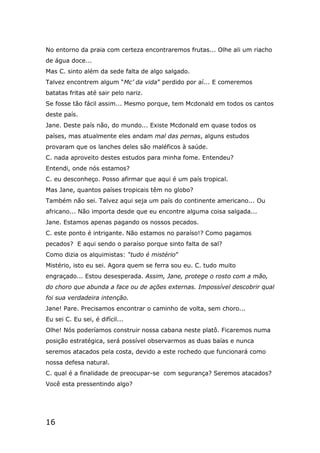 16
No entorno da praia com certeza encontraremos frutas... Olhe ali um riacho
de água doce...
Mas C. sinto além da sede falta de algo salgado.
Talvez encontrem algum “Mc’ da vida” perdido por aí... E comeremos
batatas fritas até sair pelo nariz.
Se fosse tão fácil assim... Mesmo porque, tem Mcdonald em todos os cantos
deste país.
Jane. Deste país não, do mundo... Existe Mcdonald em quase todos os
países, mas atualmente eles andam mal das pernas, alguns estudos
provaram que os lanches deles são maléficos à saúde.
C. nada aproveito destes estudos para minha fome. Entendeu?
Entendi, onde nós estamos?
C. eu desconheço. Posso afirmar que aqui é um país tropical.
Mas Jane, quantos países tropicais têm no globo?
Também não sei. Talvez aqui seja um país do continente americano... Ou
africano... Não importa desde que eu encontre alguma coisa salgada...
Jane. Estamos apenas pagando os nossos pecados.
C. este ponto é intrigante. Não estamos no paraíso!? Como pagamos
pecados? E aqui sendo o paraíso porque sinto falta de sal?
Como dizia os alquimistas: “tudo é mistério”
Mistério, isto eu sei. Agora quem se ferra sou eu. C. tudo muito
engraçado... Estou desesperada. Assim, Jane, protege o rosto com a mão,
do choro que abunda a face ou de ações externas. Impossível descobrir qual
foi sua verdadeira intenção.
Jane! Pare. Precisamos encontrar o caminho de volta, sem choro...
Eu sei C. Eu sei, é difícil...
Olhe! Nós poderíamos construir nossa cabana neste platô. Ficaremos numa
posição estratégica, será possível observarmos as duas baías e nunca
seremos atacados pela costa, devido a este rochedo que funcionará como
nossa defesa natural.
C. qual é a finalidade de preocupar-se com segurança? Seremos atacados?
Você esta pressentindo algo?
 