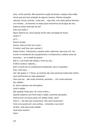 17
Jane, minha querida. Não possuimos noção de tempo e espaço reais então
temos que procurar proteção de alguma maneira. Mesmo situações
naturais, chuva, animais , maré alta ... aqui olhe, com estas pedras faremos
um mirante... ali faremos um dique para extrairmos sal da água do mar,
pode-se utilizar este tipo de sal?
Claro que pode C.
Agora observe ali, como aquela arvóre esta carregada de frutos.
Onde C.?
Lá ó ...
Parece manga.
Vamos. Este sol frita meu corpo...
É melhor você ficar sem camisa C.
Depois tirarei...Precisamos o quanto antes voltarmos, para que o B. nos
auxilie no transporte dos equipamentos e montaremos a cabana antes de
escurecer... ali no platô de pedras.
Mas C. o sol ainda não atingiu o meio do céu...
É dificil construir cabanas...
Sem o auxilio de um profissional competente, serei a arquiteta...
Putz, mais essa...
Uai! não gostou C.? Horas, as mulhres são mais sensíveis traduzindo melhor
seus sentimentos em algo apalpavél?
Claro que sei... são muito sensíveis, sensíveis ... sim muito sensíveis
Seu safado!
Ei, Jane é apenas uma brincadeira.
Você é safado.
São aquelas frutas que o B. Levou ontem...
Quando estamos com fome tudo é válido, comemos até pedra.
Vamos levar um pouco para o B. destas frutas, Jane?
Claro C. , ele esta com muita fome. Mas como levaremos?
Farei uma sacola com uma camisa... empresta a sua Jane?
Já falei: você esta muito safado!
Você acha mesmo?
Claro!
 