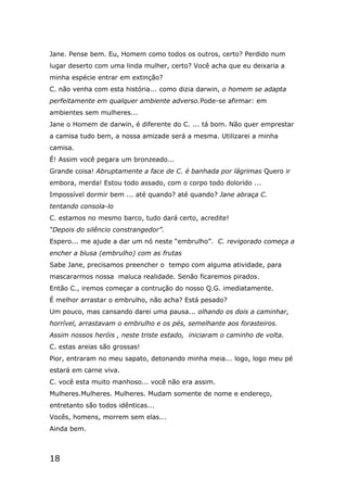 18
Jane. Pense bem. Eu, Homem como todos os outros, certo? Perdido num
lugar deserto com uma linda mulher, certo? Você acha que eu deixaria a
minha espécie entrar em extinção?
C. não venha com esta história... como dizia darwin, o homem se adapta
perfeitamente em qualquer ambiente adverso.Pode-se afirmar: em
ambientes sem mulheres...
Jane o Homem de darwin, é diferente do C. ... tá bom. Não quer emprestar
a camisa tudo bem, a nossa amizade será a mesma. Utilizarei a minha
camisa.
É! Assim você pegara um bronzeado...
Grande coisa! Abruptamente a face de C. é banhada por lágrimas Quero ir
embora, merda! Estou todo assado, com o corpo todo dolorido ...
Impossível dormir bem ... até quando? até quando? Jane abraça C.
tentando consola-lo
C. estamos no mesmo barco, tudo dará certo, acredite!
“Depois do silêncio constrangedor”.
Espero... me ajude a dar um nó neste “embrulho”. C. revigorado começa a
encher a blusa (embrulho) com as frutas
Sabe Jane, precisamos preencher o tempo com alguma atividade, para
mascararmos nossa maluca realidade. Senão ficaremos pirados.
Então C., iremos começar a contrução do nosso Q.G. imediatamente.
É melhor arrastar o embrulho, não acha? Está pesado?
Um pouco, mas cansando darei uma pausa... olhando os dois a caminhar,
horrível, arrastavam o embrulho e os pés, semelhante aos forasteiros.
Assim nossos heróis , neste triste estado, iniciaram o caminho de volta.
C. estas areias são grossas!
Pior, entraram no meu sapato, detonando minha meia... logo, logo meu pé
estará em carne viva.
C. você esta muito manhoso... você não era assim.
Mulheres.Mulheres. Mulheres. Mudam somente de nome e endereço,
entretanto são todos idênticas...
Vocês, homens, morrem sem elas...
Ainda bem.
 