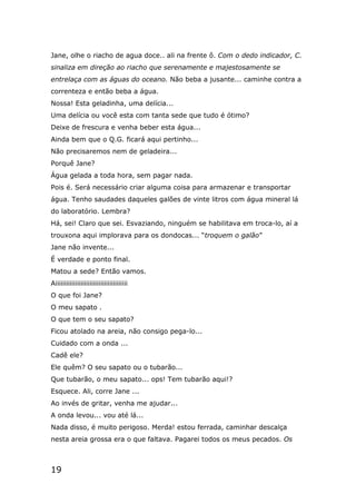 19
Jane, olhe o riacho de agua doce.. ali na frente ô. Com o dedo indicador, C.
sinaliza em direção ao riacho que serenamente e majestosamente se
entrelaça com as águas do oceano. Não beba a jusante... caminhe contra a
correnteza e então beba a água.
Nossa! Esta geladinha, uma delícia...
Uma delícia ou você esta com tanta sede que tudo é ótimo?
Deixe de frescura e venha beber esta água...
Ainda bem que o Q.G. ficará aqui pertinho...
Não precisaremos nem de geladeira...
Porquê Jane?
Água gelada a toda hora, sem pagar nada.
Pois é. Será necessário criar alguma coisa para armazenar e transportar
água. Tenho saudades daqueles galões de vinte litros com água mineral lá
do laboratório. Lembra?
Há, sei! Claro que sei. Esvaziando, ninguém se habilitava em troca-lo, aí a
trouxona aqui implorava para os dondocas... “troquem o galão”
Jane não invente...
É verdade e ponto final.
Matou a sede? Então vamos.
Aiiiiiiiiiiiiiiiiiiiiiiiiiiiiiiiiiiiiiiii
O que foi Jane?
O meu sapato .
O que tem o seu sapato?
Ficou atolado na areia, não consigo pega-lo...
Cuidado com a onda ...
Cadê ele?
Ele quêm? O seu sapato ou o tubarão...
Que tubarão, o meu sapato... ops! Tem tubarão aqui!?
Esquece. Ali, corre Jane ...
Ao invés de gritar, venha me ajudar...
A onda levou... vou até lá...
Nada disso, é muito perigoso. Merda! estou ferrada, caminhar descalça
nesta areia grossa era o que faltava. Pagarei todos os meus pecados. Os
 