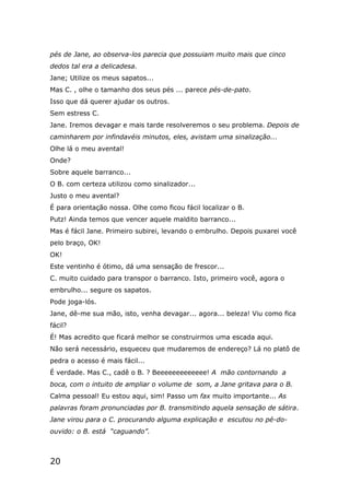 20
pés de Jane, ao observa-los parecia que possuiam muito mais que cinco
dedos tal era a delicadesa.
Jane; Utilize os meus sapatos...
Mas C. , olhe o tamanho dos seus pés ... parece pés-de-pato.
Isso que dá querer ajudar os outros.
Sem estress C.
Jane. Iremos devagar e mais tarde resolveremos o seu problema. Depois de
caminharem por infindavéis minutos, eles, avistam uma sinalização...
Olhe lá o meu avental!
Onde?
Sobre aquele barranco...
O B. com certeza utilizou como sinalizador...
Justo o meu avental?
É para orientação nossa. Olhe como ficou fácil localizar o B.
Putz! Ainda temos que vencer aquele maldito barranco...
Mas é fácil Jane. Primeiro subirei, levando o embrulho. Depois puxarei você
pelo braço, OK!
OK!
Este ventinho é ótimo, dá uma sensação de frescor...
C. muito cuidado para transpor o barranco. Isto, primeiro você, agora o
embrulho... segure os sapatos.
Pode joga-lós.
Jane, dê-me sua mão, isto, venha devagar... agora... beleza! Viu como fica
fácil?
É! Mas acredito que ficará melhor se construirmos uma escada aqui.
Não será necessário, esqueceu que mudaremos de endereço? Lá no platô de
pedra o acesso é mais fácil...
É verdade. Mas C., cadê o B. ? Beeeeeeeeeeeee! A mão contornando a
boca, com o intuito de ampliar o volume de som, a Jane gritava para o B.
Calma pessoal! Eu estou aqui, sim! Passo um fax muito importante... As
palavras foram pronunciadas por B. transmitindo aquela sensação de sátira.
Jane virou para o C. procurando alguma explicação e escutou no pé-do-
ouvido: o B. está “caguando”.
 