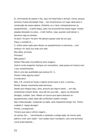 21
B., terminando de passar o fax, aqui na”mesa”esta o almoço. Coma, porque
teremos muitas atividades hoje... nós encontramos um lugar ideal para a
construção da nossa cabana. Portanto, eu e Jane, transportaremos os
equipamentos... é perto daqui, para nos encontrarmos basta seguir nossas
pisadas deixadas na areia... é até melhor, veja, quando você descer o
barranco siga as direitas.
Tá bom! Tá bom! Tá bom! Me deixem passar este fax em paz.
Fique a vontade B....
C. utilize estes cipós para descer os equipamentos no barranco... com
certeza o B. fazia sua rede com eles.
Boa idéia, princesa.
Princesa?
Não gostou?
Gostei! Mas pela circunstância acho exagero.
Você é muito exigente! Sempre um comentário, nada passa em branco sem
o seu consentimento.
Ista é uma das qualidades que possuo Sr. C..
Pronto! Falta alguma coisa?
O embrulho?
Não, o B. comerá as frutas e depois levará para o Q.G. a camisa...
Merda. Descer novamente este barranco.
Desde que cheguei aqui, Jane, procuro por algum santo ... em vão,
certamente tiraram férias. Jane dê-me sua mão... agora vai descendo
devagar, cuidado. Isso. Afaste um pouco que agora descerei os
equipamentos, estes cipós são confiavéis? podem romper.
Aqui nesta posição, rompendo os cipós, será impossível atingir-me. Tenha
cuidado C. desça devagar!
Pronto, conseguimos.
Tomara que seja a ultima viagem...
Lá vamos nós ... “caminhando e cantando a antiga lição, de morrer pela
pátria e viver sem razão” num acaba naum mundaum, com uma princesa
numa praia deserta...
 