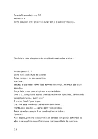 22
Deserta?! seu safado, e o B!?
Esqueça o B.
Como esquecer o B.? ele deverá surgir por aí a qualquer instante...
Caminham, mas, abruptamente um silêncio abate sobre ambos...
No que pensas C. ?
Como farei a cobertura da cabana?
Deixe comigo... eu sou a arquiteta.
Mas Jane...
Escutou o que disse? Tenho tudo definido na cabeça... Os meus pés estão
doendo...
Força, falta pouco para atingirmos a ponta da baía.
Olhe lá C. Jane parada, aponta uma figura que vem logo atrás , caminhando
desajeitadamente... quem será?
É preciso falar? Figura impar.
O B. com esta “nova vida” perderá uns bons quilos ...
Pronto, aqui estamos ... agora é com você arquiteta.
Traga os galhos daquela árvore onde colhemos frutos...
Quantos?
Não! Espere, primeiro construiremos as paredes com pedras definindos os
vãos e na sequência quantificaremos a real necessidade da cobertura.
 
