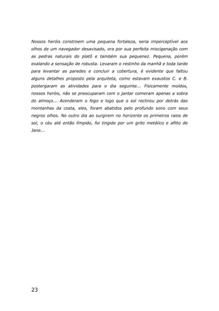 23
Nossos heróis constroem uma pequena fortaleza, seria imperceptível aos
olhos de um navegador desavisado, ora por sua perfeita miscigenação com
as pedras naturais do platô e também sua pequenez. Pequena, porém
exalando a sensação de robusta. Levaram o restinho da manhã e toda tarde
para levantar as paredes e concluir a cobertura, é evidente que faltou
alguns detalhes proposto pela arquiteta, como estavam exaustos C. e B.
postergaram as atividades para o dia seguinte... Fisicamente moídos,
nossos heróis, não se preocuparam com o jantar comeram apenas a sobra
do almoço... Acenderam o fogo e logo que o sol reclinou por detrás das
montanhas da costa, eles, foram abatidos pelo profundo sono com seus
negros olhos. No outro dia ao surgirem no horizonte os primeiros raios de
sol, o céu até então límpido, foi tingido por um grito metálico e aflito de
Jane...
 