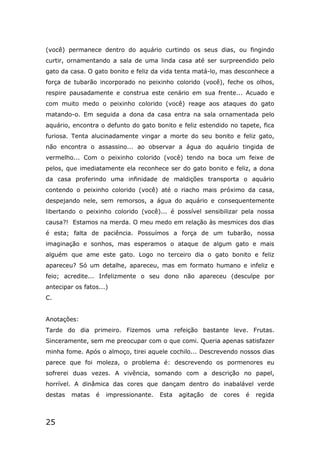 25
(você) permanece dentro do aquário curtindo os seus dias, ou fingindo
curtir, ornamentando a sala de uma linda casa até ser surpreendido pelo
gato da casa. O gato bonito e feliz da vida tenta matá-lo, mas desconhece a
força de tubarão incorporado no peixinho colorido (você), feche os olhos,
respire pausadamente e construa este cenário em sua frente... Acuado e
com muito medo o peixinho colorido (você) reage aos ataques do gato
matando-o. Em seguida a dona da casa entra na sala ornamentada pelo
aquário, encontra o defunto do gato bonito e feliz estendido no tapete, fica
furiosa. Tenta alucinadamente vingar a morte do seu bonito e feliz gato,
não encontra o assassino... ao observar a água do aquário tingida de
vermelho... Com o peixinho colorido (você) tendo na boca um feixe de
pelos, que imediatamente ela reconhece ser do gato bonito e feliz, a dona
da casa proferindo uma infinidade de maldições transporta o aquário
contendo o peixinho colorido (você) até o riacho mais próximo da casa,
despejando nele, sem remorsos, a água do aquário e consequentemente
libertando o peixinho colorido (você)... é possível sensibilizar pela nossa
causa?! Estamos na merda. O meu medo em relação às mesmices dos dias
é esta; falta de paciência. Possuímos a força de um tubarão, nossa
imaginação e sonhos, mas esperamos o ataque de algum gato e mais
alguém que ame este gato. Logo no terceiro dia o gato bonito e feliz
apareceu? Só um detalhe, apareceu, mas em formato humano e infeliz e
feio; acredite... Infelizmente o seu dono não apareceu (desculpe por
antecipar os fatos...)
C.
Anotações:
Tarde do dia primeiro. Fizemos uma refeição bastante leve. Frutas.
Sinceramente, sem me preocupar com o que comi. Queria apenas satisfazer
minha fome. Após o almoço, tirei aquele cochilo... Descrevendo nossos dias
parece que foi moleza, o problema é: descrevendo os pormenores eu
sofrerei duas vezes. A vivência, somando com a descrição no papel,
horrível. A dinâmica das cores que dançam dentro do inabalável verde
destas matas é impressionante. Esta agitação de cores é regida
 
