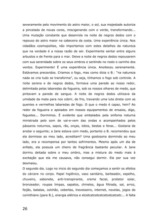 26
severamente pelo movimento do astro maior, o sol, sua majestade autoriza
a pincelada de novas cores, miscigenando com o verde, transformando...
Uma mutação constante que desenrola na noite de negros dedos com o
repouso do astro maior na cabeceira da costa. Uma experiência única. Nos
cidadãos cosmopolitas, não importamos com estes detalhes da natureza
que na verdade é a nossa razão de ser. Experimente sentar entre alguns
arbustos e de frente para o mar. Deixe a noite de negros dedos repousarem
com sua serenidade sobre os seus ombros e sentindo no rosto o carinho dos
ventos. Experimente! É uma experiência única. Anoiteceu serenamente.
Estávamos precavidos. Criamos o fogo, mas como dizia o B.: “na natureza
nada se cria tudo se transforma”, ou seja, tínhamos o fogo sob controle. A
noite serena e de negros dedos, formava uma parede ao nosso redor,
delimitada pelas labaredas da fogueira, sob os nossos olhares de medo, que
pintavam a parede de sangue. A noite de negros dedos utilizava da
umidade da mata para nos cobrir, de frio, travando uma luta direta com as
quentes e vermelhas labaredas de fogo. O que o medo é capaz, hein? Ao
redor da fogueira e apoiados em nossos equipamentos de ensaios, digo,
foguetes... Dormimos. É evidente que embalados pela sinfonia noturna
ministrada pelo som de vai-e-vem das ondas e acompanhados pelos
pássaros noturnos, sapos, rãs, onças, lobos, bestas e feras... Gostaria de
anotar o seguinte; a Jane estava com medo, portanto o B. recomendou que
ela dormisse ao meu lado, acreditam? Uma gostosona dormindo ao meu
lado, era a recompensa por tantos sofrimentos. Mesmo após um dia de
enfado, ela possuía um cheiro de fragrância bastante peculiar. A Jane
dormiu deitada sobre o meu ombro, mas a mistura do medo mais à
excitação que ela me causava, não consegui dormir. Ela por sua vez
desmaiou.
O segundo dia. Logo no inicio do segundo dia começamos a sentir os efeitos
do cárcere no corpo. Papel higiênico, vaso sanitário, barbeador, espelho,
chuveiro, sabonete, anti-transpirante, creme facial, protetor solar,
bronzeador, roupas limpas, sapatos, chinelos, água filtrada, sal, arroz,
feijão, batatas, colchão, cobertas, travesseiro, internet, novelas, jogos do
corinthians (para B.), energia elétrica e etcetcetcetcetcetcetcetcetc... A falta
 