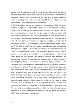 27
desses itens degrada ainda mais o nosso humor. Salientando que alguns
não têm importância significativa para nós. Qual a finalidade de espelhos e
barbeador? Apenas duas pessoas estão ao meu redor e minha aparência
nada representa a eles... Entre outros. Novelas? Deixaria os dias ainda mais
deprimentes... Pior com os jogos do corinthians.
O difícil em tudo é quebrar os paradigmas das pessoas... Não pensamos
somente no agora, o nosso martírio é pelo que poderá acontecer... Poderá;
diferente de: acontecerá. As nossas roupas, levarão, no mínimo mais um
ano para desfazerem e isto já nos preocupa. O individuo atual está
condicionado a viver com uma série de equipamentos para “melhorarem” o
seu dia-a-dia. Sem tais mãos equipamentos se desesperam, o B. esta quase
indo à loucura porque não assiste aos jogos do coringão... Um absurdo! A
Jane e seus cremes... Ao acordarmos, aquelas perguntas de praxe: dormiu
bem? Como foi a noite? Ao ouvir estas indagações temos a sensação da
noite ser uma viagem... O que mais impressiona é o conformismo do ser
humano. Conformismo é diferente de adaptação ao meio, conformismo é
aceitar de bom grado uma condição in-de-se-ja-da imposta por alguém que
tenha poder ou até mesmo uma situação imposta pela natureza. No
segundo dia, quietos, de nós para nós mesmos sobre o nosso paradeiro,
com chegamos até aqui... Pairava no ar o clima, tá bom, é o destino... Um
caralho! É frustrante as pessoas aceitarem a dominação sem luta, é positivo
o confronto, de alguma forma deve existir a confrontação. Saí, logo cedo
para reconhecer a área, contra a minha vontade (medo), a Jane estava com
sede. Andamos pela praia e logo avistamos um platô de pedras, era
possível abrigar nossa futura construção sobre ele. Estava numa posição
muito estratégica. Comentei com a Jane sobre a posição estratégica do
platô ele nada entendeu. Assim passamos o dia entre a nossa primeira
residência e a construção do novo Q.G.(Quartel General), é claro que
durante o dia houve as frustrações, o desânimo repousou sobre nós, mas
foi como chuva de verão: passageiro. Ao término deste dia nós éramos
integrantes do meio, transformados, não havia em nós medo, isto mesmo:
NÃO TINHA MEDO! Assim repousamos.
 