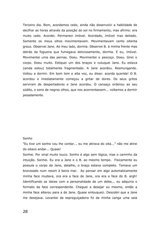 28
Terceiro dia. Bom, acordamos cedo, ainda não desenvolvi a habilidade de
decifrar as horas através da posição do sol no firmamento, mas afirmo: era
muito cedo. Acordei. Permaneci imóvel. Acordado, imóvel mas deitado.
Somente os meus olhos movimentavam. Movimentavam cento oitenta
graus. Observei Jane. Ao meu lado, dormia. Observei B. à minha frente mas
detrás da fogueira que fumegava deliciosamente, dormia. E eu, imóvel.
Movimentei uma das pernas. Doeu. Movimentei o pescoço. Doeu. Girei o
corpo. Doeu muito. Estiquei um dos braços e cutuquei Jane. Eu estava
(ainda estou) totalmente fragmentado. A Jane acordou. Resmungando.
Voltou a dormir. Em bom tom e alta voz, eu disse: acorda querida! O B.
acordou e imediatamente começou a gritar de dores. Os seus gritos
serviram de despertadores e Jane acordou. O cansaço ordenou ao seu
súdito, o sono de negros olhos, que nos acorrentassem... voltamos a dormir
pesadamente.
Sonho
“Eu tive um sonho vou lhe contar... eu me atirava do oita...” não me atirei
do oitavo andar... Quase!
Sonhei. Por sinal muito louco. Sonho é algo sem lógica, mas o caminho da
intuição. Sonhei. Eu era a Jane e o B. ao mesmo tempo. Fisicamente eu
possuía o corpo da Jane, detalhe, o braço estava completo. Tomava um
bronzeado num resort à beira mar. Ao pensar em algo automaticamente
minha face mudava, ora era a face de Jane, ora era a face do B. argh!
Identificando as ideias com a personalidade de um deles... eu adquiria o
formato da face correspondente. Cheguei a desejar eu mesmo, então a
minha face alterou para a de Jane. Quase enlouqueci. Descobri que a Jane
me desejava. Levantei da espreguiçadeira fiz da minha canga uma saia
 