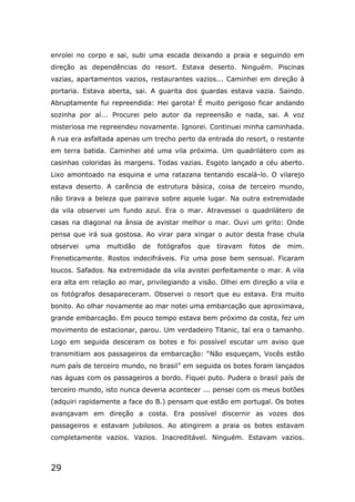 29
enrolei no corpo e sai, subi uma escada deixando a praia e seguindo em
direção as dependências do resort. Estava deserto. Ninguém. Piscinas
vazias, apartamentos vazios, restaurantes vazios... Caminhei em direção à
portaria. Estava aberta, sai. A guarita dos guardas estava vazia. Saindo.
Abruptamente fui repreendida: Hei garota! É muito perigoso ficar andando
sozinha por aí... Procurei pelo autor da repreensão e nada, sai. A voz
misteriosa me repreendeu novamente. Ignorei. Continuei minha caminhada.
A rua era asfaltada apenas um trecho perto da entrada do resort, o restante
em terra batida. Caminhei até uma vila próxima. Um quadrilátero com as
casinhas coloridas às margens. Todas vazias. Esgoto lançado a céu aberto.
Lixo amontoado na esquina e uma ratazana tentando escalá-lo. O vilarejo
estava deserto. A carência de estrutura básica, coisa de terceiro mundo,
não tirava a beleza que pairava sobre aquele lugar. Na outra extremidade
da vila observei um fundo azul. Era o mar. Atravessei o quadrilátero de
casas na diagonal na ânsia de avistar melhor o mar. Ouvi um grito: Onde
pensa que irá sua gostosa. Ao virar para xingar o autor desta frase chula
observei uma multidão de fotógrafos que tiravam fotos de mim.
Freneticamente. Rostos indecifráveis. Fiz uma pose bem sensual. Ficaram
loucos. Safados. Na extremidade da vila avistei perfeitamente o mar. A vila
era alta em relação ao mar, privilegiando a visão. Olhei em direção a vila e
os fotógrafos desapareceram. Observei o resort que eu estava. Era muito
bonito. Ao olhar novamente ao mar notei uma embarcação que aproximava,
grande embarcação. Em pouco tempo estava bem próximo da costa, fez um
movimento de estacionar, parou. Um verdadeiro Titanic, tal era o tamanho.
Logo em seguida desceram os botes e foi possível escutar um aviso que
transmitiam aos passageiros da embarcação: “Não esqueçam, Vocês estão
num país de terceiro mundo, no brasil” em seguida os botes foram lançados
nas águas com os passageiros a bordo. Fiquei puto. Pudera o brasil país de
terceiro mundo, isto nunca deveria acontecer ... pensei com os meus botões
(adquiri rapidamente a face do B.) pensam que estão em portugal. Os botes
avançavam em direção a costa. Era possível discernir as vozes dos
passageiros e estavam jubilosos. Ao atingirem a praia os botes estavam
completamente vazios. Vazios. Inacreditável. Ninguém. Estavam vazios.
 