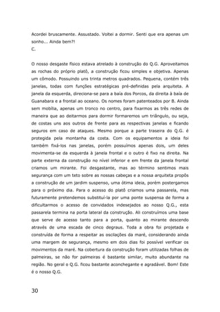 30
Acordei bruscamente. Assustado. Voltei a dormir. Senti que era apenas um
sonho... Ainda bem?!
C.
O nosso desgaste físico estava atrelado à construção do Q.G. Aproveitamos
as rochas do próprio platô, a construção ficou simples e objetiva. Apenas
um cômodo. Possuindo uns trinta metros quadrados. Pequena, contém três
janelas, todas com funções estratégicas pré-definidas pela arquiteta. A
janela da esquerda, direciona-se para a baía dos Porcos, da direita à baía de
Guanabara e a frontal ao oceano. Os nomes foram patenteados por B. Ainda
sem mobília, apenas um tronco no centro, para fixarmos as três redes de
maneira que ao deitarmos para dormir formaremos um triângulo, ou seja,
de costas uns aos outros de frente para as respectivas janelas e ficando
seguros em caso de ataques. Mesmo porque a parte traseira do Q.G. é
protegida pela montanha da costa. Com os equipamentos a ideia foi
também fixá-los nas janelas, porém possuímos apenas dois, um deles
movimenta-se da esquerda à janela frontal e o outro é fixo na direita. Na
parte externa da construção no nível inferior e em frente da janela frontal
criamos um mirante. Foi desgastante, mas ao término sentimos mais
segurança com um teto sobre as nossas cabeças e a nossa arquiteta propôs
a construção de um jardim suspenso, uma ótima ideia, porém postergamos
para o próximo dia. Para o acesso do platô criamos uma passarela, mas
futuramente pretendemos substituí-la por uma ponte suspensa de forma a
dificultarmos o acesso de convidados indesejados ao nosso Q.G., esta
passarela termina na porta lateral da construção. Ali construímos uma base
que serve de acesso tanto para a porta, quanto ao mirante descendo
através de uma escada de cinco degraus. Toda a obra foi projetada e
construída de forma a respeitar as oscilações da maré, considerando ainda
uma margem de segurança, mesmo em dois dias foi possível verificar os
movimentos da maré. Na cobertura da construção foram utilizadas folhas de
palmeiras, se não for palmeiras é bastante similar, muito abundante na
região. No geral o Q.G. ficou bastante aconchegante e agradável. Bom! Este
é o nosso Q.G.
 