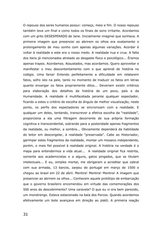 31
O repouso dos seres humanos possui: começo, meio e fim. O nosso repouso
também teve um final e como todos os finais de sono irritante. Acordamos
com um grito DESESPERADO de Jane. Inicialmente imaginei que sonhava. A
primeira imagem que presenciei ao abrirem os olhos era exatamente o
prolongamento de meu sonho com apenas algumas variações. Acordar é
voltar à realidade e este era o nosso medo. A realidade nua e crua. A falta
dos itens já mencionados atrelado ao desgaste físico e psicológico... Éramos
apenas trapos. Acordamos. Assustados, mas acordamos. Quero aproveitar e
manifestar o meu descontentamento com o que aprendi de história no
colégio. Uma farsa! Entendo perfeitamente a dificuldade em relatarem
fatos, sofro isto na pele, tanto no momento de traduzir os fatos em letras
quanto enxergar os fatos propriamente ditos... Deveriam existir critérios
para elaboração dos detalhes da história de um povo, país e da
Humanidade. A realidade é multifacetada perante qualquer espectador,
ficando a estes o critério de escolha do ângulo de melhor visualização, neste
ponto, os perfis dos espectadores se sincronizam com a realidade. E
qualquer um deles, tentando, transcrever a efetiva escolha da “realidade”,
proporciona a ela uma filtragem decorrente de sua própria formação
cognitiva e transcendental, sobrando para a posteridade apenas fragmentos
da realidade, ou melhor, a sombra... Obviamente dependerá da habilidade
do leitor em descongelar, à realidade “preservada”. Cabe ao Historiador,
garimpar estes fragmentos da realidade, montar um mosaico independente,
porém, o mais fiel possível à realidade original. A história na verdade é o
mapa para entendermos a vida atual... A realidade original fica restrita,
somente aos academicistas e a alguns, gatos pingados, que se titulam
intelectuais... E eu, simples mortal, me obrigaram a acreditar que cabral
com sua armada, 13 barcos, zarpou de portugal em março de 1500 e
chegou ao brasil em 22 de abril. Mentira! Mentira! Mentira! A imagem que
presenciei ao abrirem os olhos... Conhecem aquele protótipo de embarcação
que o governo brasileiro encomendou em virtude das comemorações dos
500 anos do descobrimento? Uma caravela? O que eu vi era bem parecido,
um monstrengo. Estava estacionado na baía dos Porcos. Quando acordamos
efetivamente um bote avançava em direção ao platô. A primeira reação
 
